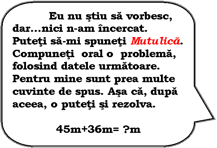 Rounded Rectangular Callout: Eu nu stiu sa vorbesc, darnici n-am incercat. Puteti sa-mi spuneti Mutulica. Compuneti oral o problema, folosind datele urmatoare. Pentru mine sunt prea multe cuvinte de spus. Asa ca, dupa aceea, o puteti si rezolva.
 
45m+36m= ?m
